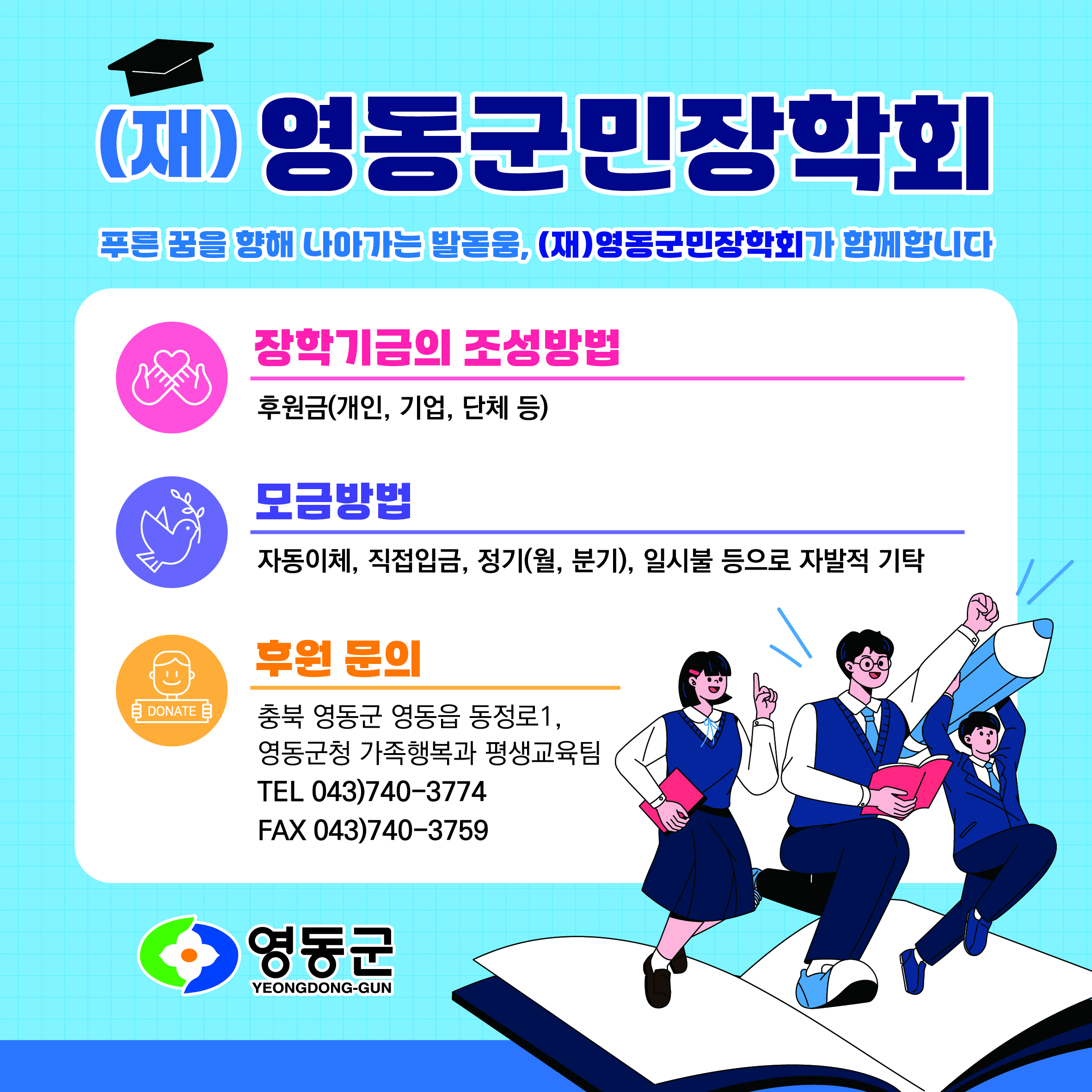 푸른 꿈을 향해 나아가는 발돋움, (재)영동군민장학회가 함께합니다.

장학기금의 조성방법
- 후원금(개인, 기업, 단체 등)

모금방법
- 자동이체, 직접입금, 정기(월,분기), 일시불 등으로 자발적 기탁

후원문의
- 충북 영동군 영동읍 동정로1, 영동군청 가족행복과 평생교육팀

TEL 043)740-3774 / FAX 043)740-3759 영동군